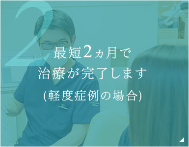 最短2ヵ月で治療が完了します(軽度症例の場合)