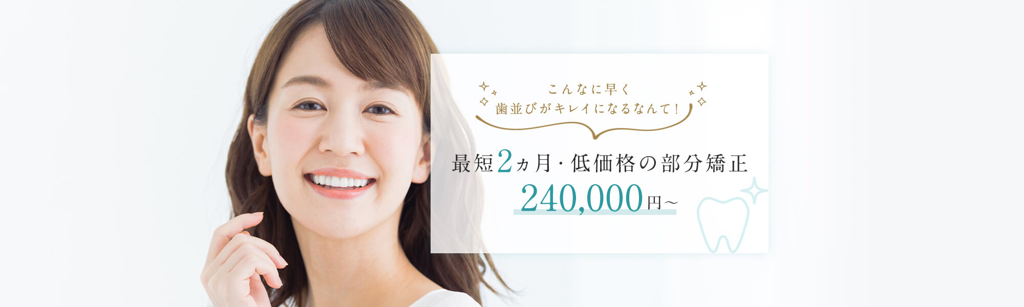 こんなに早く歯並びがキレイになるなんて！最短2ヵ月・低価格の部分矯正240,000円～